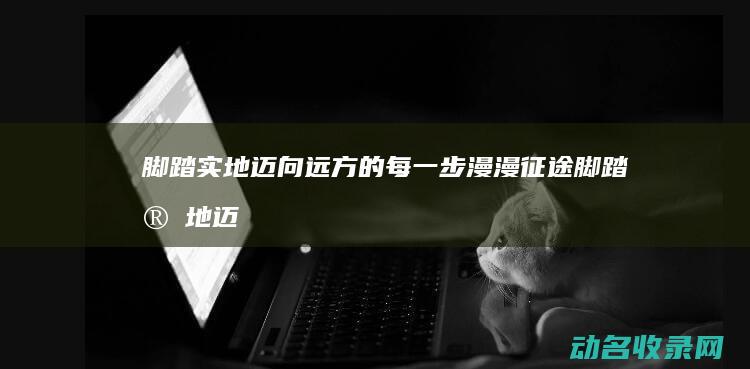 脚踏实地迈向远方的每一步 漫漫征途 (脚踏实地迈向未来)