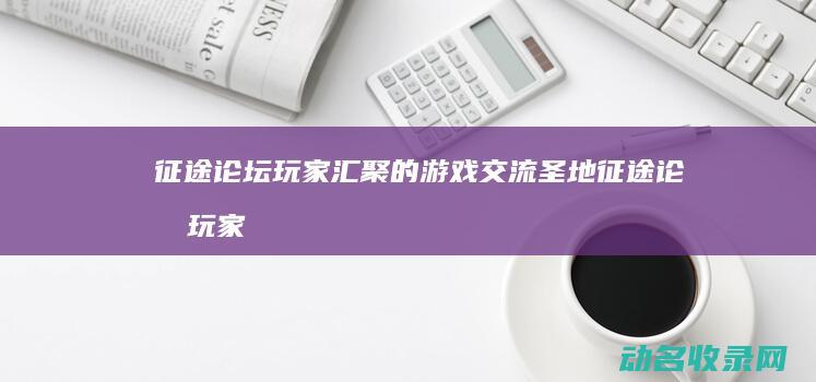 征途论坛 玩家汇聚的游戏交流圣地 (征途论坛玩家怎么进)