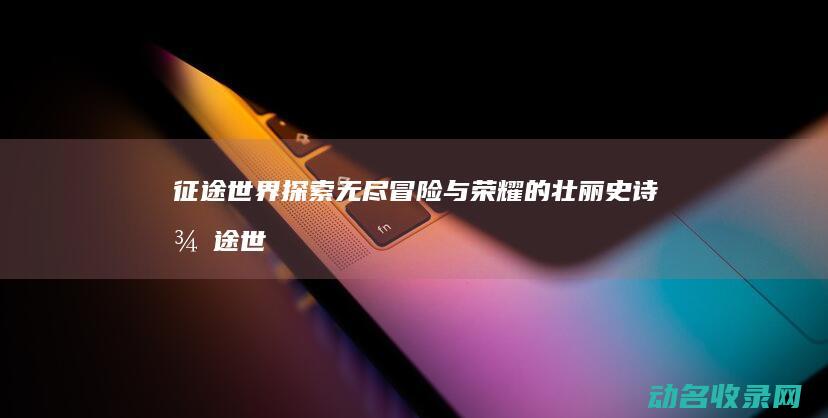 征途世界 探索无尽冒险与荣耀的壮丽史诗 (征途世界探索任务攻略)