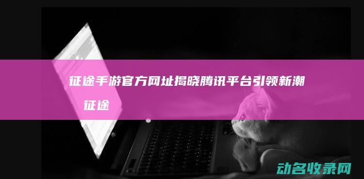 征途手游官方网址揭晓 腾讯平台引领新潮流 (征途手游官方网站)
