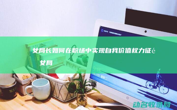 女局长如何在职场中实现自我价值 权力征途 (女局长如何在网上赚钱)