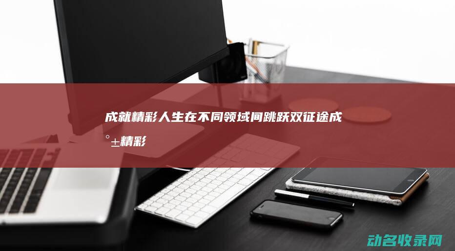 成就精彩人生 在不同领域间跳跃 双征途 (成就精彩人生是补充短语吗)