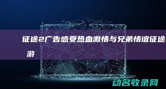 征途2广告 感受热血激情与兄弟情谊 (征途2手游广告歌曲)